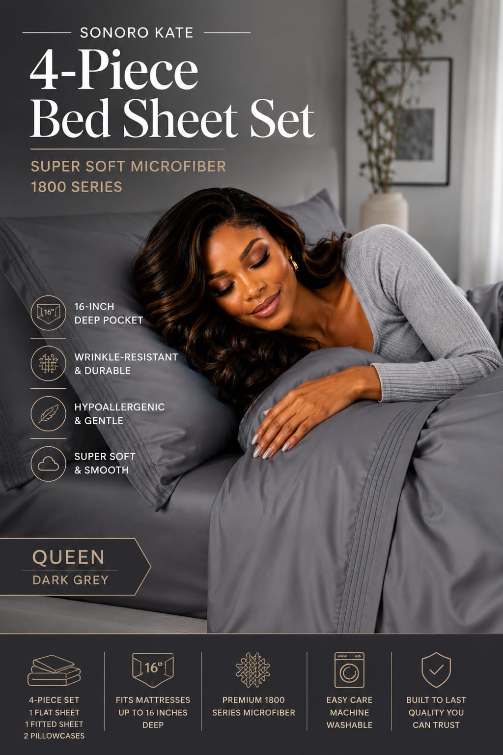SONORO KATE 1800 Series Queen Sheet Set in Dark Grey SONORO KATE 4-piece queen bed sheet set in dark grey 1800 Series microfiber with 16-inch deep pocket fitted sheet, flat sheet, and two pillowcases
